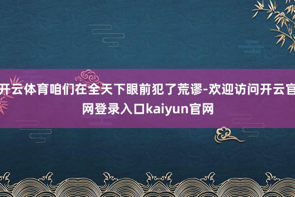 开云体育咱们在全天下眼前犯了荒谬-欢迎访问开云官网登录入口kaiyun官网