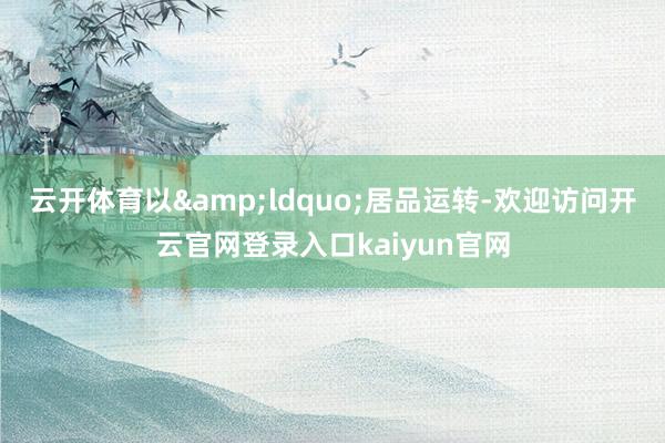 云开体育以&ldquo;居品运转-欢迎访问开云官网登录入口kaiyun官网