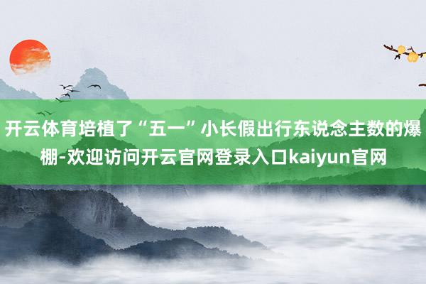 开云体育培植了“五一”小长假出行东说念主数的爆棚-欢迎访问开云官网登录入口kaiyun官网