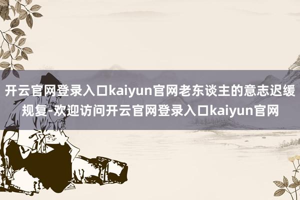 开云官网登录入口kaiyun官网老东谈主的意志迟缓规复-欢迎访问开云官网登录入口kaiyun官网