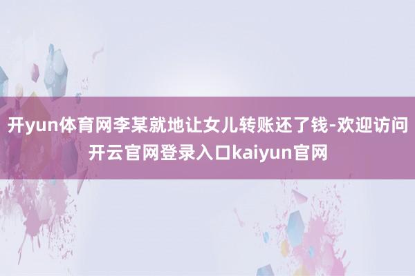 开yun体育网李某就地让女儿转账还了钱-欢迎访问开云官网登录入口kaiyun官网