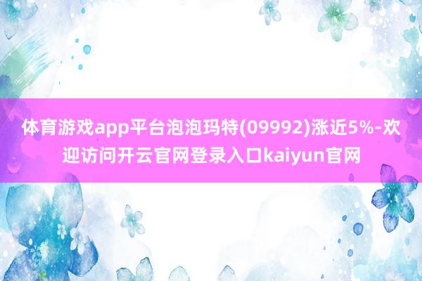 体育游戏app平台泡泡玛特(09992)涨近5%-欢迎访问开云官网登录入口kaiyun官网