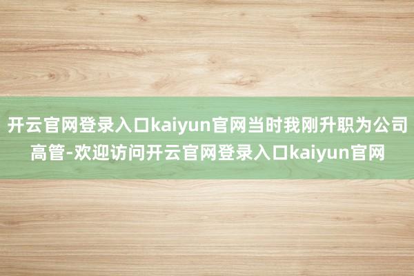 开云官网登录入口kaiyun官网当时我刚升职为公司高管-欢迎访问开云官网登录入口kaiyun官网