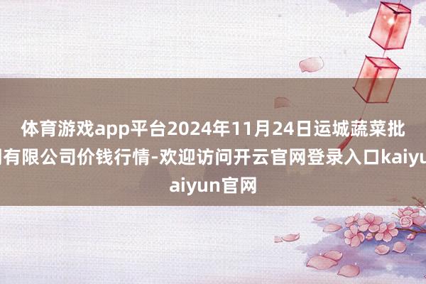 体育游戏app平台2024年11月24日运城蔬菜批发阛阓有限公司价钱行情-欢迎访问开云官网登录入口kaiyun官网