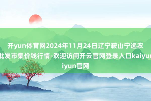 开yun体育网2024年11月24日辽宁鞍山宁远农居品批发市集价钱行情-欢迎访问开云官网登录入口kaiyun官网