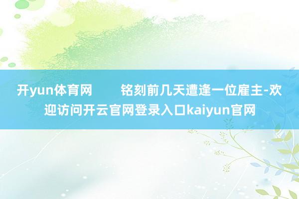 开yun体育网        铭刻前几天遭逢一位雇主-欢迎访问开云官网登录入口kaiyun官网