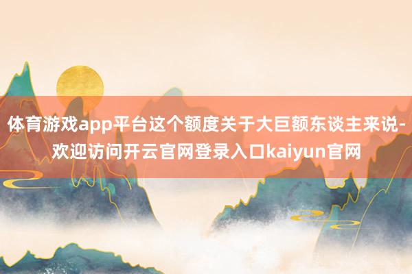 体育游戏app平台这个额度关于大巨额东谈主来说-欢迎访问开云官网登录入口kaiyun官网