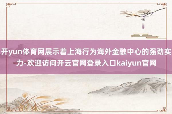 开yun体育网展示着上海行为海外金融中心的强劲实力-欢迎访问开云官网登录入口kaiyun官网
