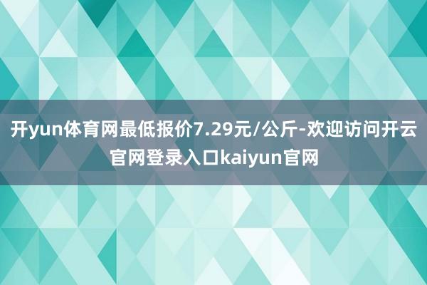 开yun体育网最低报价7.29元/公斤-欢迎访问开云官网登录入口kaiyun官网