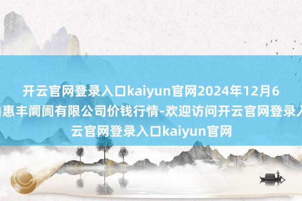 开云官网登录入口kaiyun官网2024年12月6日北海果业砀山惠丰阛阓有限公司价钱行情-欢迎访问开云官网登录入口kaiyun官网