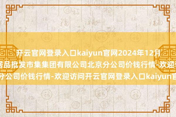 开云官网登录入口kaiyun官网2024年12月6日北京顺鑫石门外洋农居品批发市集集团有限公司北京分公司价钱行情-欢迎访问开云官网登录入口kaiyun官网