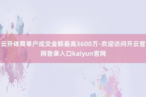 云开体育单户成交金额最高3600万-欢迎访问开云官网登录入口kaiyun官网