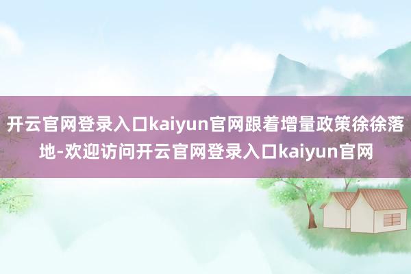 开云官网登录入口kaiyun官网跟着增量政策徐徐落地-欢迎访问开云官网登录入口kaiyun官网