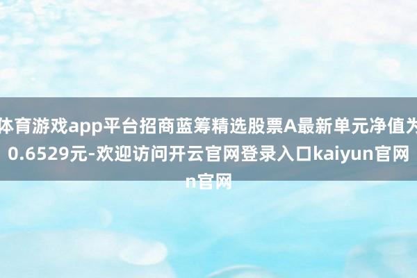 体育游戏app平台招商蓝筹精选股票A最新单元净值为0.6529元-欢迎访问开云官网登录入口kaiyun官网