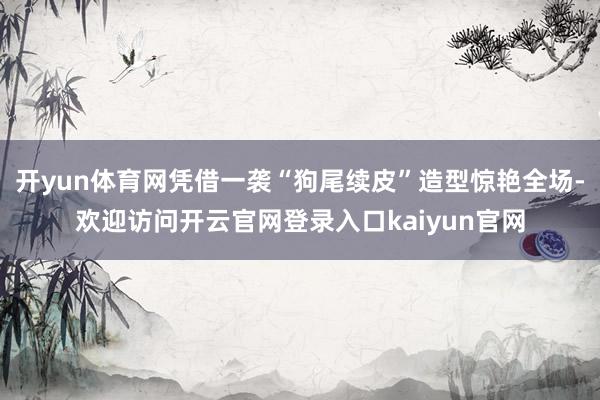 开yun体育网凭借一袭“狗尾续皮”造型惊艳全场-欢迎访问开云官网登录入口kaiyun官网