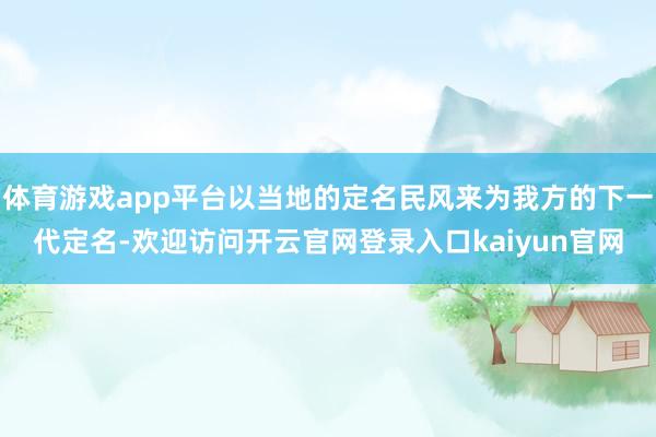 体育游戏app平台以当地的定名民风来为我方的下一代定名-欢迎访问开云官网登录入口kaiyun官网