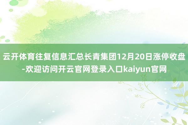 云开体育往复信息汇总长青集团12月20日涨停收盘-欢迎访问开云官网登录入口kaiyun官网