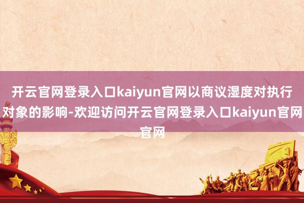 开云官网登录入口kaiyun官网以商议湿度对执行对象的影响-欢迎访问开云官网登录入口kaiyun官网