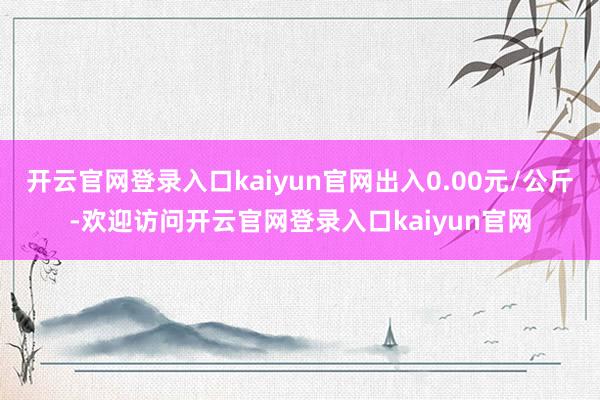 开云官网登录入口kaiyun官网出入0.00元/公斤-欢迎访问开云官网登录入口kaiyun官网
