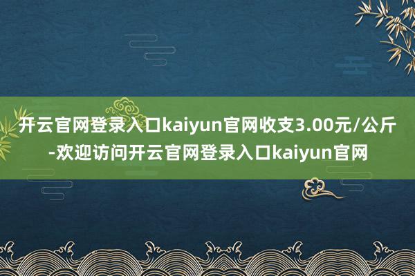 开云官网登录入口kaiyun官网收支3.00元/公斤-欢迎访问开云官网登录入口kaiyun官网