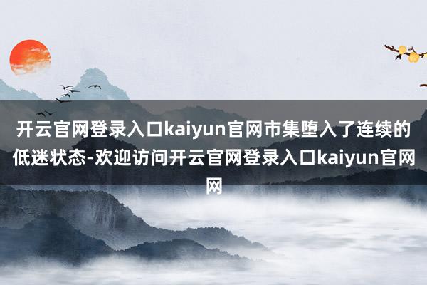 开云官网登录入口kaiyun官网市集堕入了连续的低迷状态-欢迎访问开云官网登录入口kaiyun官网