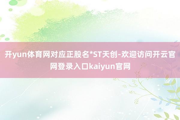 开yun体育网对应正股名*ST天创-欢迎访问开云官网登录入口kaiyun官网