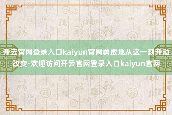 开云官网登录入口kaiyun官网勇敢地从这一刻开动改变-欢迎访问开云官网登录入口kaiyun官网