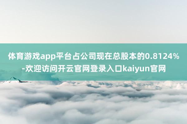 体育游戏app平台占公司现在总股本的0.8124%-欢迎访问开云官网登录入口kaiyun官网