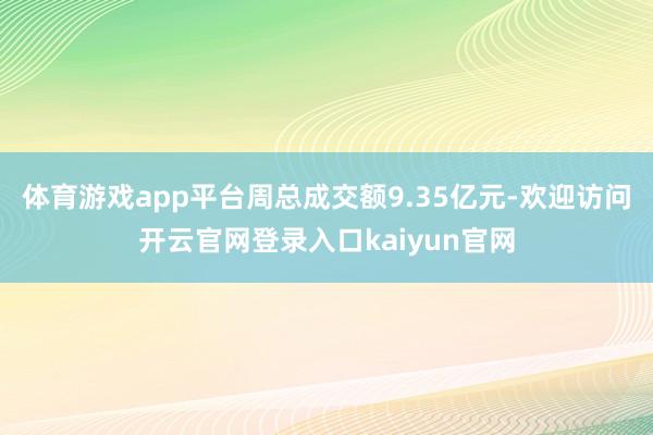 体育游戏app平台周总成交额9.35亿元-欢迎访问开云官网登录入口kaiyun官网
