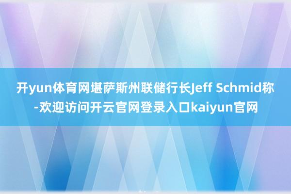 开yun体育网堪萨斯州联储行长Jeff Schmid称-欢迎访问开云官网登录入口kaiyun官网