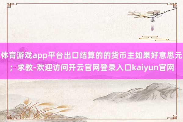 体育游戏app平台出口结算的的货币主如果好意思元；求教-欢迎访问开云官网登录入口kaiyun官网