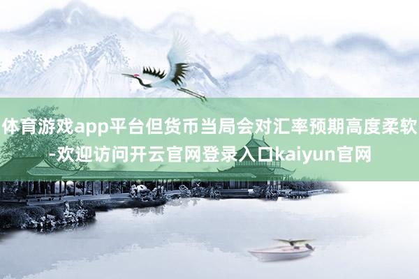 体育游戏app平台但货币当局会对汇率预期高度柔软-欢迎访问开云官网登录入口kaiyun官网