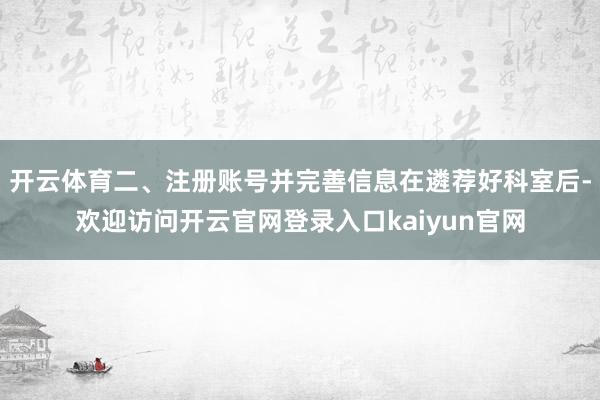 开云体育二、注册账号并完善信息在遴荐好科室后-欢迎访问开云官网登录入口kaiyun官网