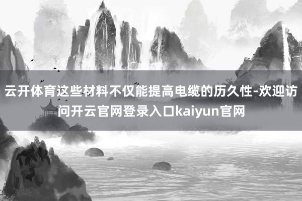 云开体育这些材料不仅能提高电缆的历久性-欢迎访问开云官网登录入口kaiyun官网