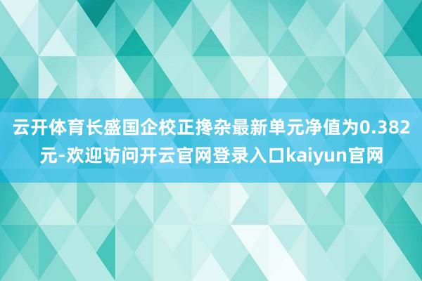 云开体育长盛国企校正搀杂最新单元净值为0.382元-欢迎访问开云官网登录入口kaiyun官网