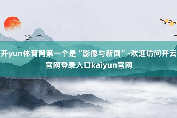 开yun体育网第一个是“影像与新闻”-欢迎访问开云官网登录入口kaiyun官网