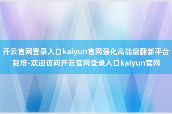 开云官网登录入口kaiyun官网强化高能级翻新平台栽培-欢迎访问开云官网登录入口kaiyun官网