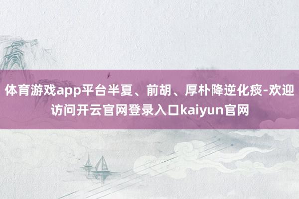 体育游戏app平台半夏、前胡、厚朴降逆化痰-欢迎访问开云官网登录入口kaiyun官网