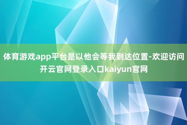 体育游戏app平台是以他会等我到达位置-欢迎访问开云官网登录入口kaiyun官网
