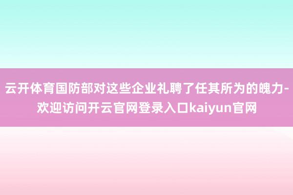云开体育国防部对这些企业礼聘了任其所为的魄力-欢迎访问开云官网登录入口kaiyun官网