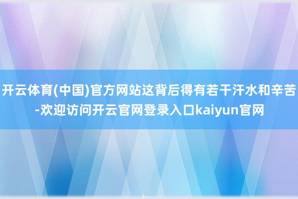 开云体育(中国)官方网站这背后得有若干汗水和辛苦-欢迎访问开云官网登录入口kaiyun官网