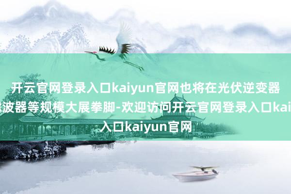 开云官网登录入口kaiyun官网也将在光伏逆变器、车载滤波器等规模大展拳脚-欢迎访问开云官网登录入口kaiyun官网