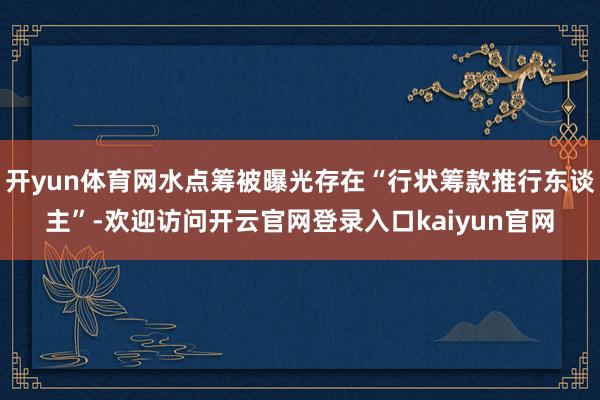 开yun体育网水点筹被曝光存在“行状筹款推行东谈主”-欢迎访问开云官网登录入口kaiyun官网