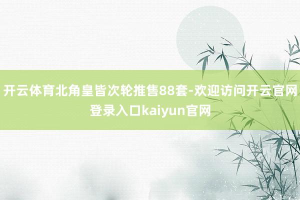 开云体育北角皇皆次轮推售88套-欢迎访问开云官网登录入口kaiyun官网