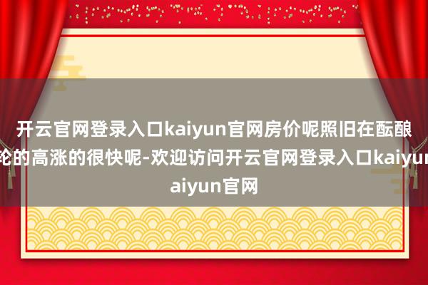 开云官网登录入口kaiyun官网房价呢照旧在酝酿新一轮的高涨的很快呢-欢迎访问开云官网登录入口kai