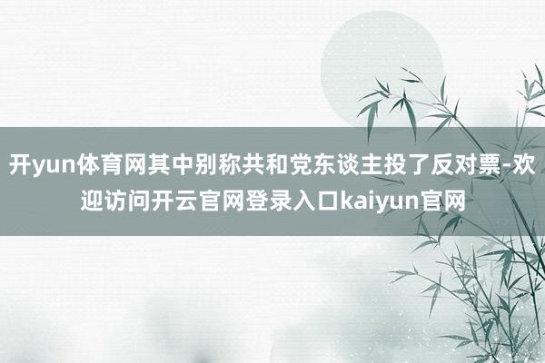 开yun体育网其中别称共和党东谈主投了反对票-欢迎访问开云官网登录入口kaiyun官网