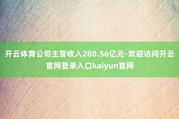 开云体育公司主营收入280.56亿元-欢迎访问开云官网登录入口kaiyun官网