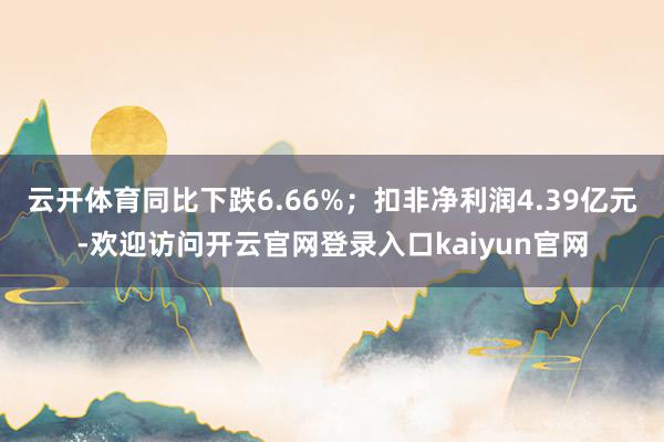 云开体育同比下跌6.66%；扣非净利润4.39亿元-欢迎访问开云官网登录入口kaiyun官网