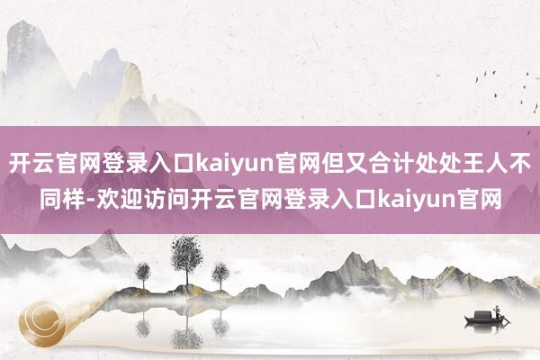 开云官网登录入口kaiyun官网但又合计处处王人不同样-欢迎访问开云官网登录入口kaiyun官网