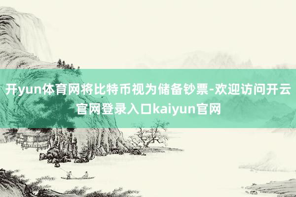 开yun体育网将比特币视为储备钞票-欢迎访问开云官网登录入口kaiyun官网